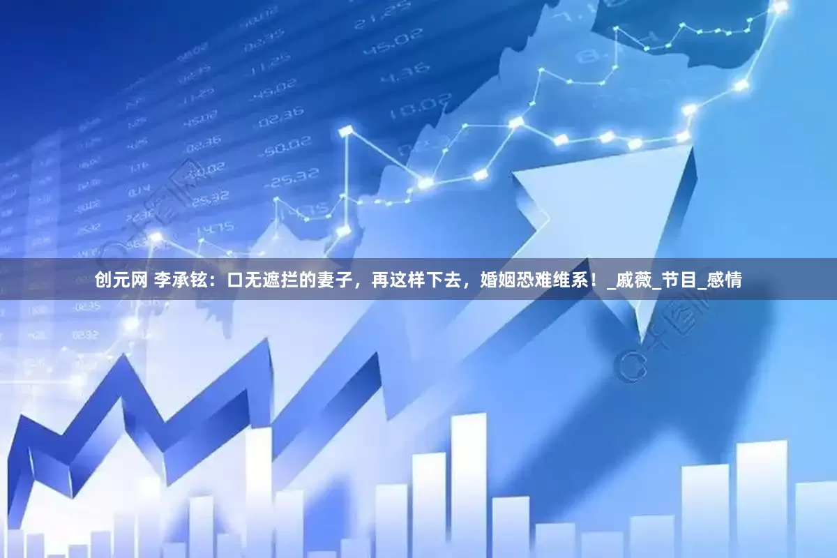 创元网 李承铉：口无遮拦的妻子，再这样下去，婚姻恐难维系！_戚薇_节目_感情