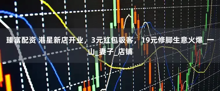 臻富配资 港星新店开业，3元红包吸客，19元修脚生意火爆_一山_妻子_店铺