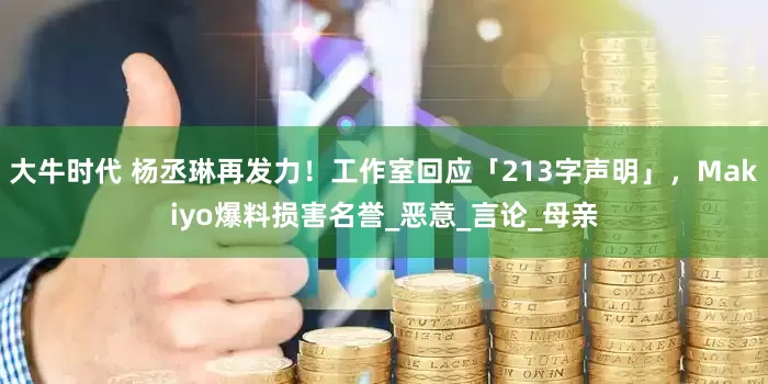 大牛时代 杨丞琳再发力！工作室回应「213字声明」，Makiyo爆料损害名誉_恶意_言论_母亲