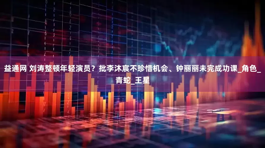 益通网 刘涛整顿年轻演员？批李沐宸不珍惜机会、钟丽丽未完成功课_角色_青蛇_王星