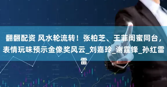 翻翻配资 风水轮流转！张柏芝、王菲闺蜜同台，表情玩味预示金像奖风云_刘嘉玲_谢霆锋_孙红雷