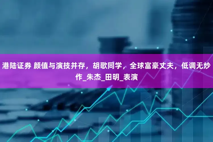 港陆证券 颜值与演技并存，胡歌同学，全球富豪丈夫，低调无炒作_朱杰_田明_表演