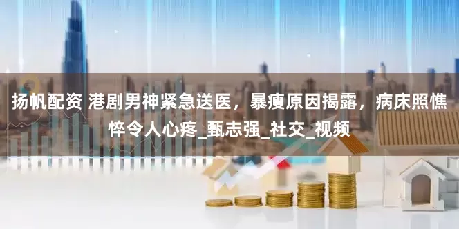扬帆配资 港剧男神紧急送医，暴瘦原因揭露，病床照憔悴令人心疼_甄志强_社交_视频