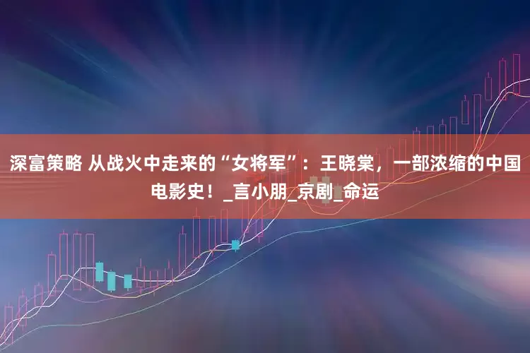 深富策略 从战火中走来的“女将军”：王晓棠，一部浓缩的中国电影史！_言小朋_京剧_命运
