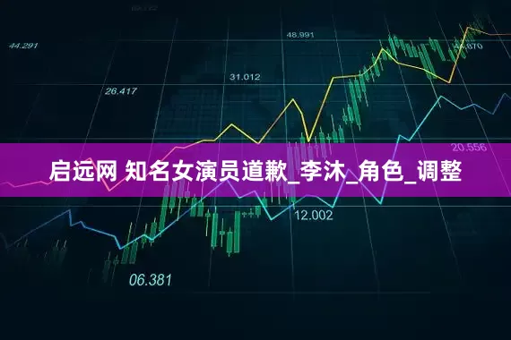 启远网 知名女演员道歉_李沐_角色_调整