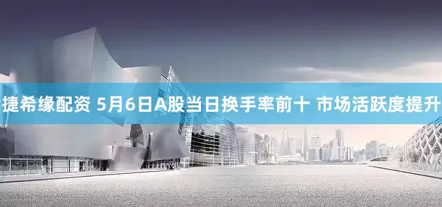 捷希缘配资 5月6日A股当日换手率前十 市场活跃度提升