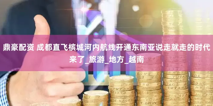 鼎豪配资 成都直飞槟城河内航线开通东南亚说走就走的时代来了_旅游_地方_越南