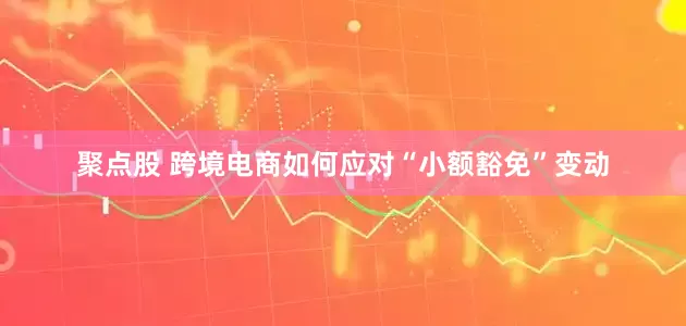 聚点股 跨境电商如何应对“小额豁免”变动