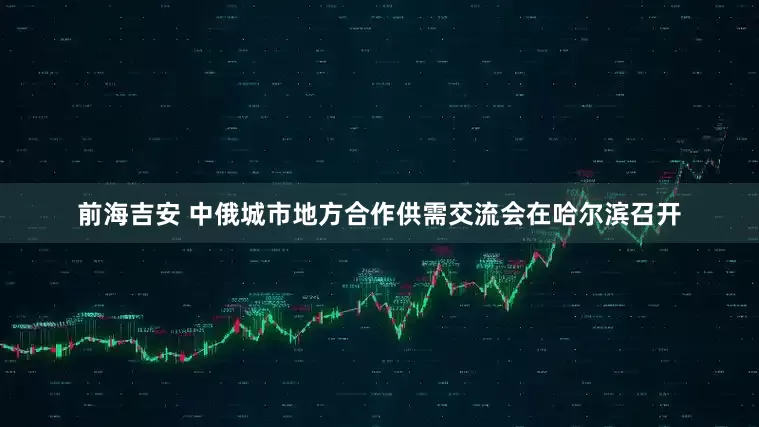 前海吉安 中俄城市地方合作供需交流会在哈尔滨召开