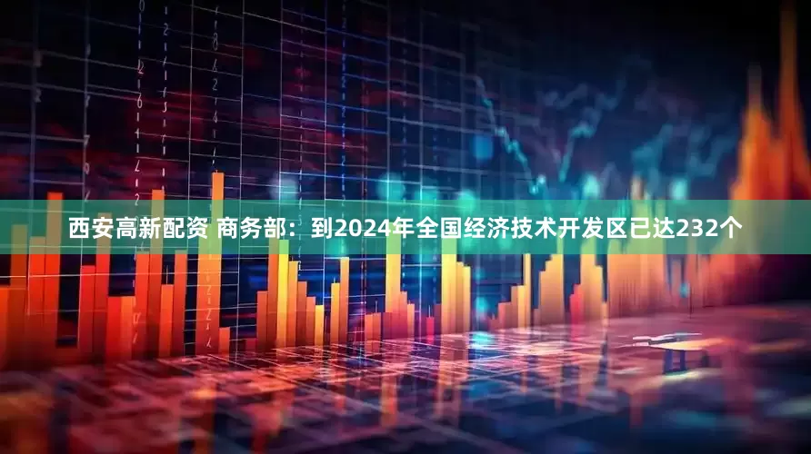 西安高新配资 商务部：到2024年全国经济技术开发区已达232个