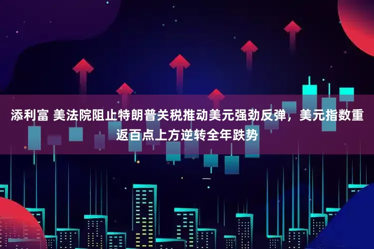 添利富 美法院阻止特朗普关税推动美元强劲反弹，美元指数重返百点上方逆转全年跌势