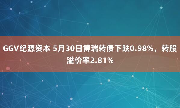 GGV纪源资本 5月30日博瑞转债下跌0.98%，转股溢价率2.81%
