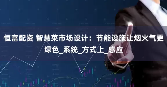 恒富配资 智慧菜市场设计：节能设施让烟火气更绿色_系统_方式上_感应
