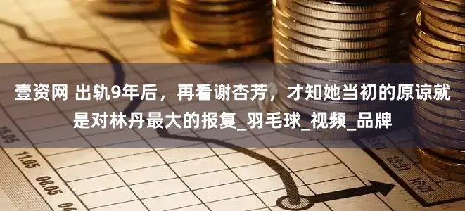 壹资网 出轨9年后，再看谢杏芳，才知她当初的原谅就是对林丹最大的报复_羽毛球_视频_品牌