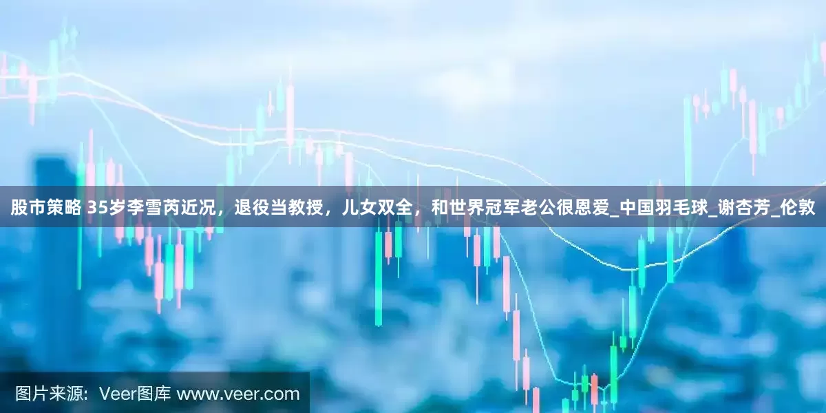 股市策略 35岁李雪芮近况，退役当教授，儿女双全，和世界冠军老公很恩爱_中国羽毛球_谢杏芳_伦敦
