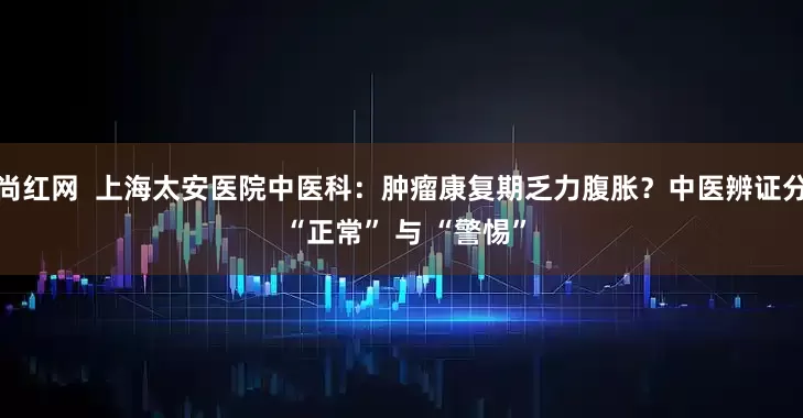 尚红网  上海太安医院中医科：肿瘤康复期乏力腹胀？中医辨证分 “正常” 与 “警惕”