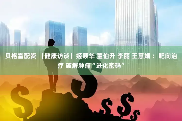 贝格富配资 【健康访谈】姬颖华 董伯升 李丽 王慧娟 ：靶向治疗 破解肿瘤“进化密码”