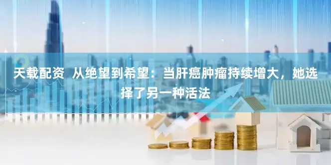 天载配资  从绝望到希望：当肝癌肿瘤持续增大，她选择了另一种活法