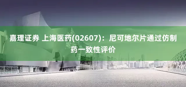 嘉理证券 上海医药(02607)：尼可地尔片通过仿制药一致性评价