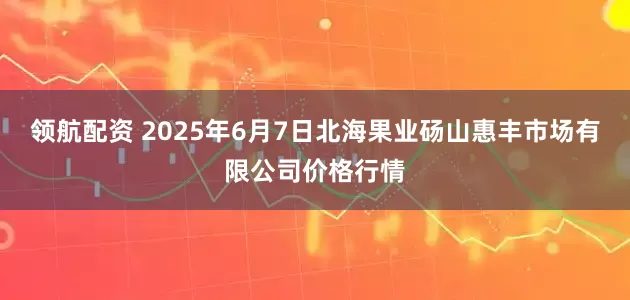 领航配资 2025年6月7日北海果业砀山惠丰市场有限公司价格行情