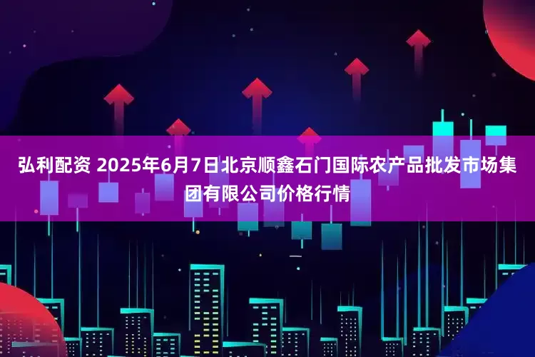 弘利配资 2025年6月7日北京顺鑫石门国际农产品批发市场集团有限公司价格行情