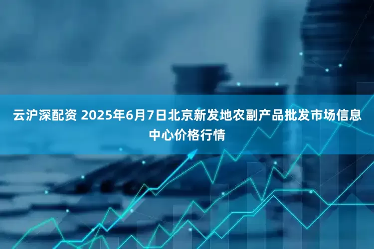 云沪深配资 2025年6月7日北京新发地农副产品批发市场信息中心价格行情