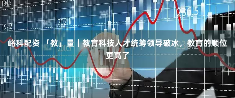 峪科配资 「教」量｜教育科技人才统筹领导破冰，教育的顺位更高了