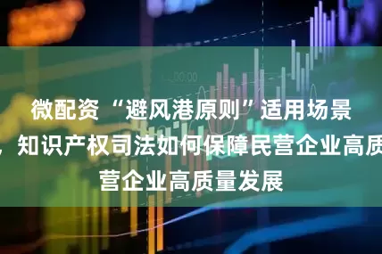 微配资 “避风港原则”适用场景复杂化，知识产权司法如何保障民营企业高质量发展