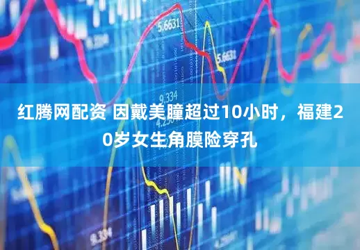 红腾网配资 因戴美瞳超过10小时，福建20岁女生角膜险穿孔