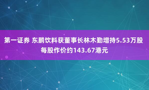 第一证券 东鹏饮料获董事长林木勤增持5.53万股 每股作价约143.67港元