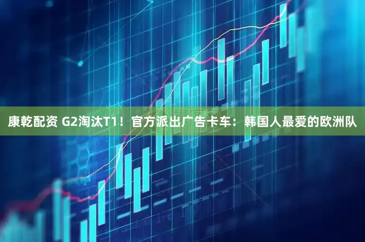 康乾配资 G2淘汰T1！官方派出广告卡车：韩国人最爱的欧洲队